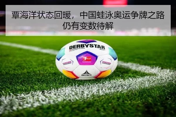 覃海洋状态回暖，中国蛙泳奥运争牌之路仍有变数待解